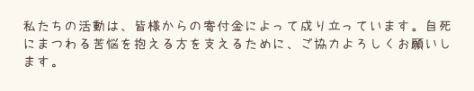 私たちの活動は、皆様からの寄付金によって成り立っています。自死にまつわる苦悩を抱える方を支えるために、ご協力よろしくお願いします。