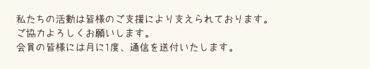 私たちの活動は皆様のご支援により支えられております。ご協力よろしくお願いします。会員の皆様には月に1度、通信を配布させていただきます。