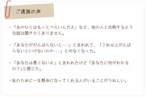 ご遺族の声 「あのひとはもっとつらいんだよ」など、他の人と比較するような話は聞きたくありません。/あなたががんばらないと･･･」と言われて、「これ以上がんばらないといけないのか･･･」と切なくなった。/「あなたは悪くないよ」と言われたけど「あなたに何がわかる
  の？｣と感じた。/私のために一生懸命になってくれる人がいることがうれしい。