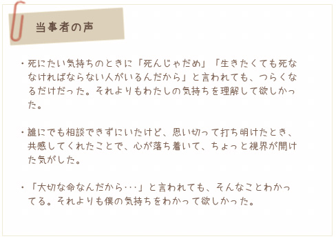 当事者の声。死にたい気持ちのときに「死んじゃだめ」「生きたくても死ななければならない人がいるんだから」と言われても、つらくなるだけだった。それよりもわたしの気持ちを理解して欲しかった。/誰にでも相談できずにいたけど、思い切って打ち明けたとき、共感してくれたことで、心が落ち着いて、ちょっと視界が開けた気がした。/「大切な命なんだから・・・」と言われても、そんなことわかってる。それよりも僕の気持ちをわかって欲しかった。