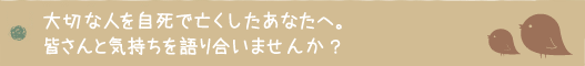 大切な人を自死で亡くしたあなたへ。皆さんと気持ちを語り合いませんか？