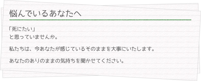 悩んでいるあなたへ　「死にたい」と思っていませんか。私たちは、今あなたが感じているそのままを大事にいたします。あなたのありのままの気持ちを聞かせてください。