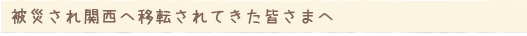 被災され関西へ移転されてきた皆さまへ
