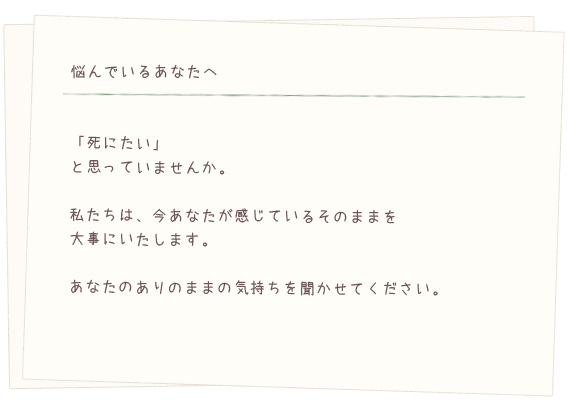 悩んでいるあなたへ。「死にたい」と思っていませんか。私たちは、今あなたが感じているそのままを大事にいたします。あなたのありのままの気持ちを聞かせてください。